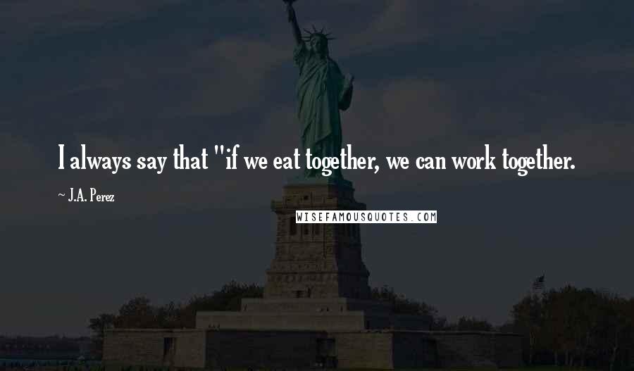 J.A. Perez quotes: I always say that "if we eat together, we can work together.