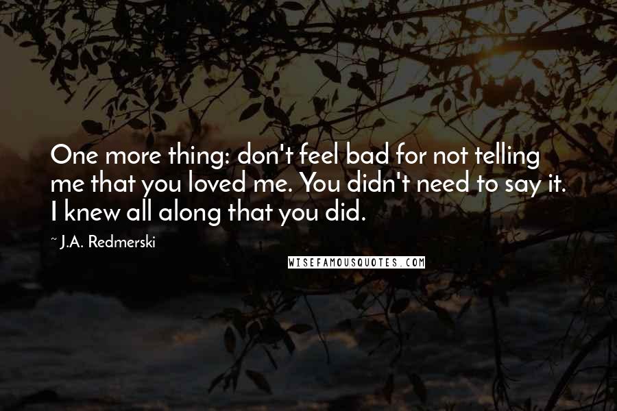 J.A. Redmerski quotes: One more thing: don't feel bad for not telling me that you loved me. You didn't need to say it. I knew all along that you did.