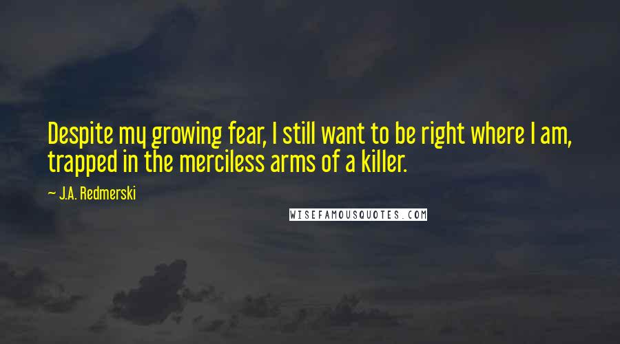 J.A. Redmerski quotes: Despite my growing fear, I still want to be right where I am, trapped in the merciless arms of a killer.