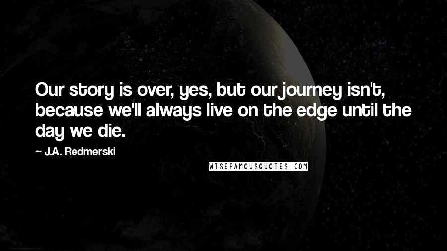 J.A. Redmerski quotes: Our story is over, yes, but our journey isn't, because we'll always live on the edge until the day we die.