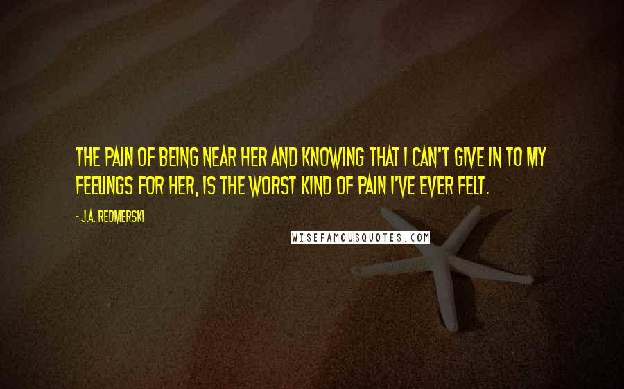 J.A. Redmerski quotes: The pain of being near her and knowing that I can't give in to my feelings for her, is the worst kind of pain I've ever felt.