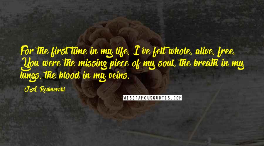 J.A. Redmerski quotes: For the first time in my life, I've felt whole, alive, free. You were the missing piece of my soul, the breath in my lungs, the blood in my veins.