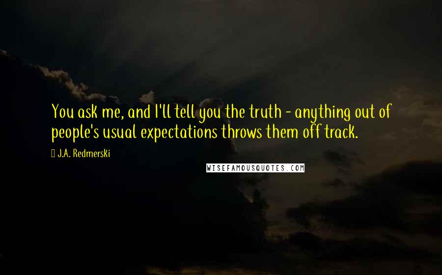 J.A. Redmerski quotes: You ask me, and I'll tell you the truth - anything out of people's usual expectations throws them off track.