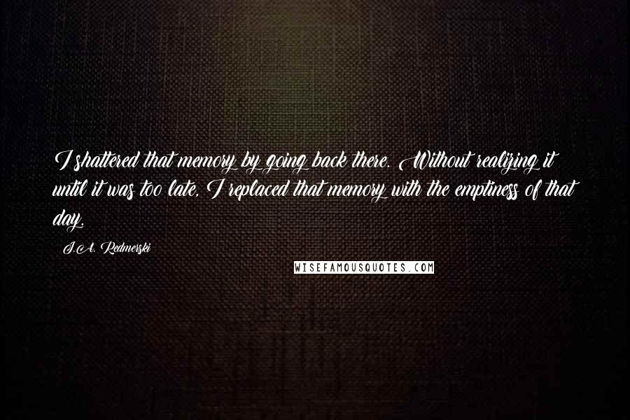J.A. Redmerski quotes: I shattered that memory by going back there. Without realizing it until it was too late, I replaced that memory with the emptiness of that day.