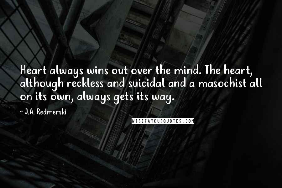 J.A. Redmerski quotes: Heart always wins out over the mind. The heart, although reckless and suicidal and a masochist all on its own, always gets its way.