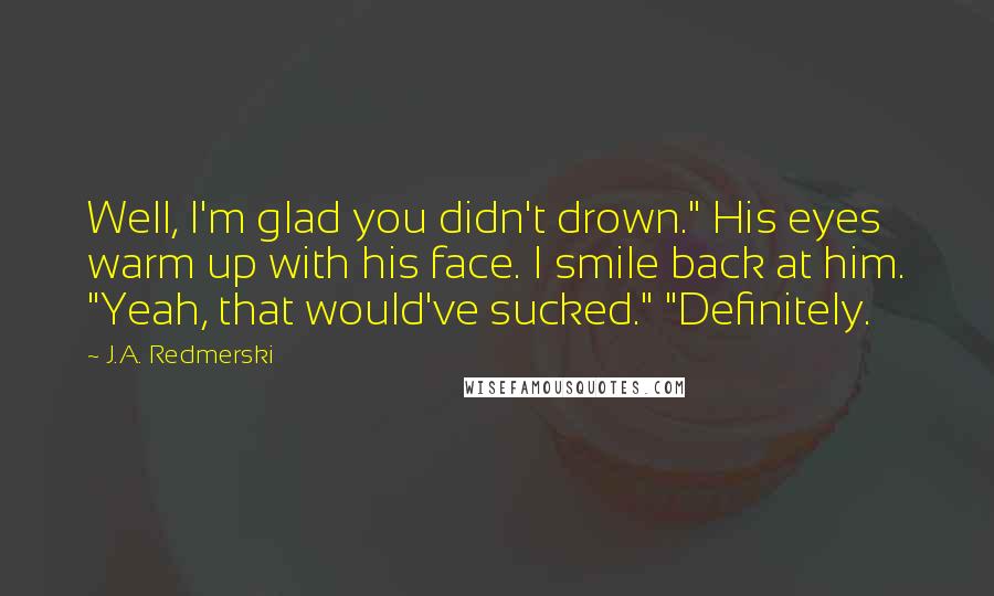 J.A. Redmerski quotes: Well, I'm glad you didn't drown." His eyes warm up with his face. I smile back at him. "Yeah, that would've sucked." "Definitely.