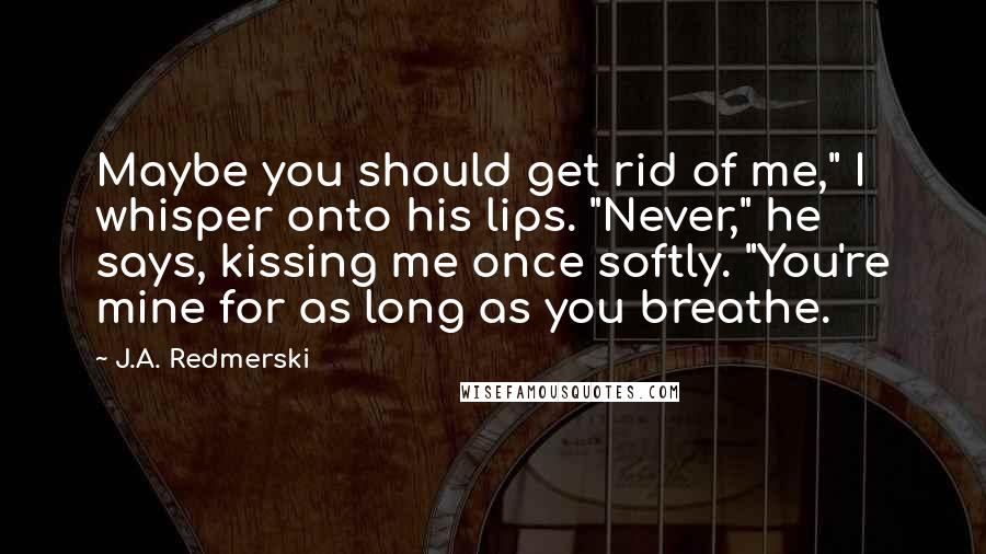 J.A. Redmerski quotes: Maybe you should get rid of me," I whisper onto his lips. "Never," he says, kissing me once softly. "You're mine for as long as you breathe.