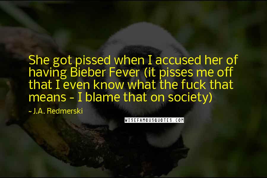 J.A. Redmerski quotes: She got pissed when I accused her of having Bieber Fever (it pisses me off that I even know what the fuck that means - I blame that on society)