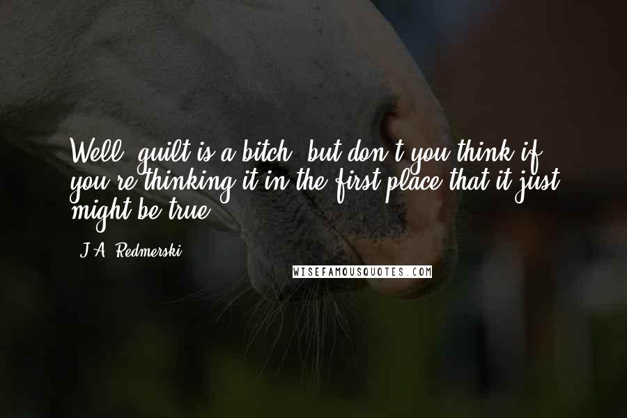 J.A. Redmerski quotes: Well, guilt is a bitch, but don't you think if you're thinking it in the first place that it just might be true?