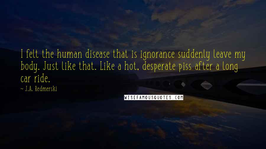 J.A. Redmerski quotes: I felt the human disease that is ignorance suddenly leave my body. Just like that. Like a hot, desperate piss after a long car ride.