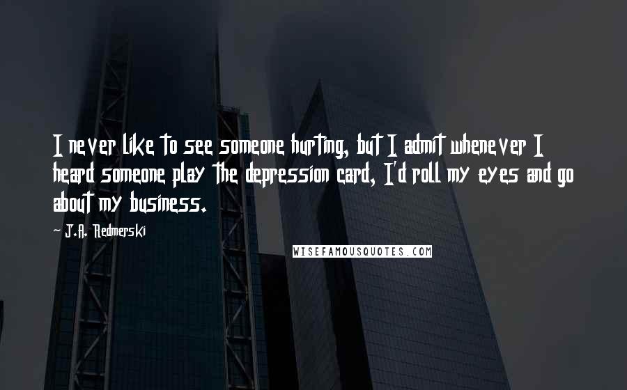 J.A. Redmerski quotes: I never like to see someone hurting, but I admit whenever I heard someone play the depression card, I'd roll my eyes and go about my business.