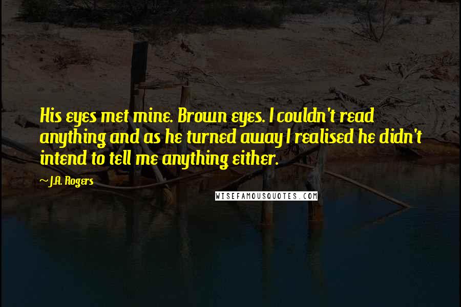 J.A. Rogers quotes: His eyes met mine. Brown eyes. I couldn't read anything and as he turned away I realised he didn't intend to tell me anything either.