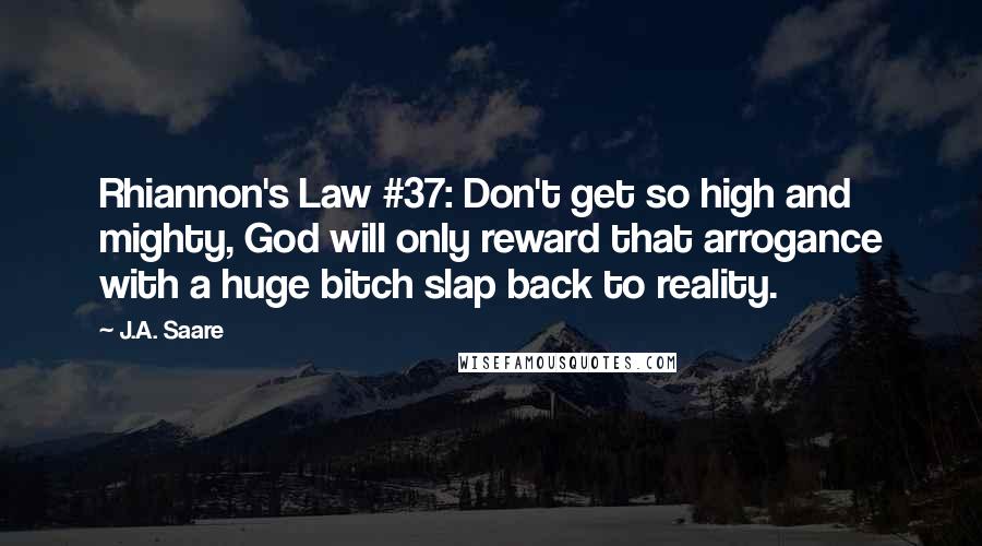 J.A. Saare quotes: Rhiannon's Law #37: Don't get so high and mighty, God will only reward that arrogance with a huge bitch slap back to reality. J.A. Saare quotes: Rhiannon's Law #37: Don't get so high and mighty, God will only reward that arrogance with a huge bitch slap back to reality.