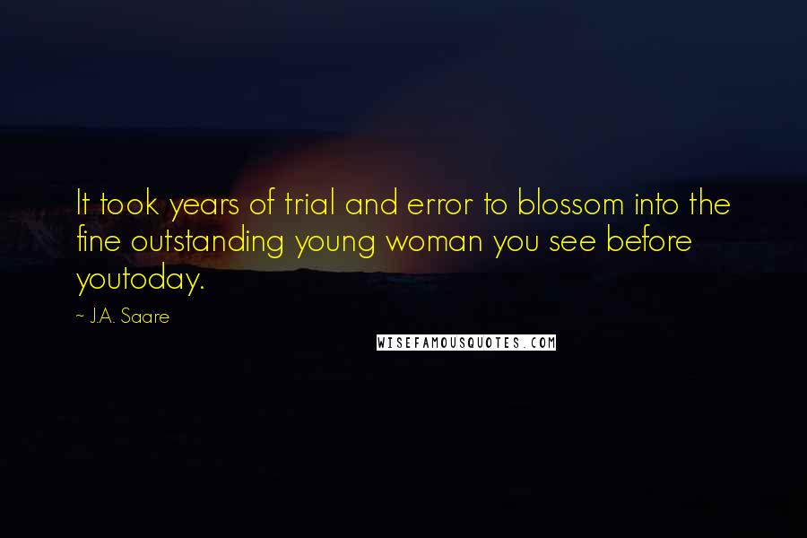 J.A. Saare quotes: It took years of trial and error to blossom into the fine outstanding young woman you see before youtoday. J.A. Saare quotes: It took years of trial and error to blossom into the fine outstanding young woman you see before youtoday.