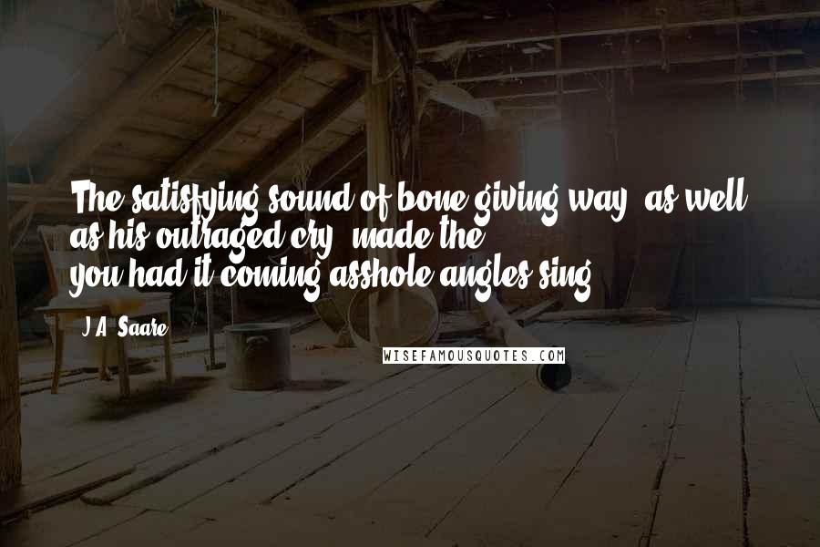 J.A. Saare quotes: The satisfying sound of bone giving way, as well as his outraged cry, made the you-had-it-coming-asshole angles sing. J.A. Saare quotes: The satisfying sound of bone giving way, as well as his outraged cry, made the you-had-it-coming-asshole angles sing.