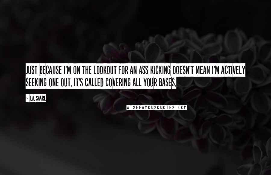 J.A. Saare quotes: Just because I'm on the lookout for an ass kicking doesn't mean I'm actively seeking one out. It's called covering all your bases. J.A. Saare quotes: Just because I'm on the lookout for an ass kicking doesn't mean I'm actively seeking one out. It's called covering all your bases.
