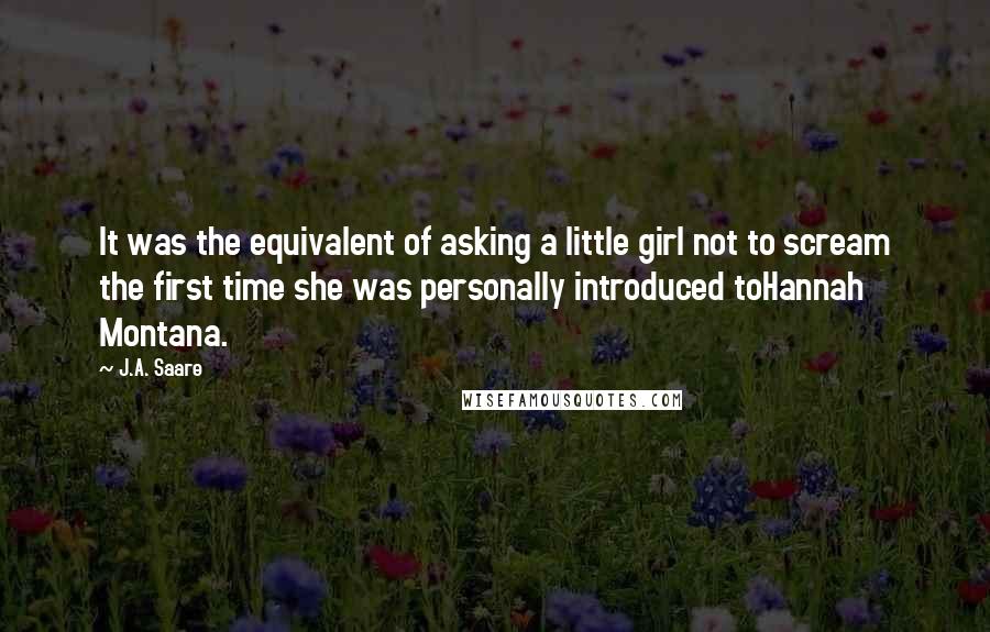 J.A. Saare quotes: It was the equivalent of asking a little girl not to scream the first time she was personally introduced toHannah Montana. J.A. Saare quotes: It was the equivalent of asking a little girl not to scream the first time she was personally introduced toHannah Montana.