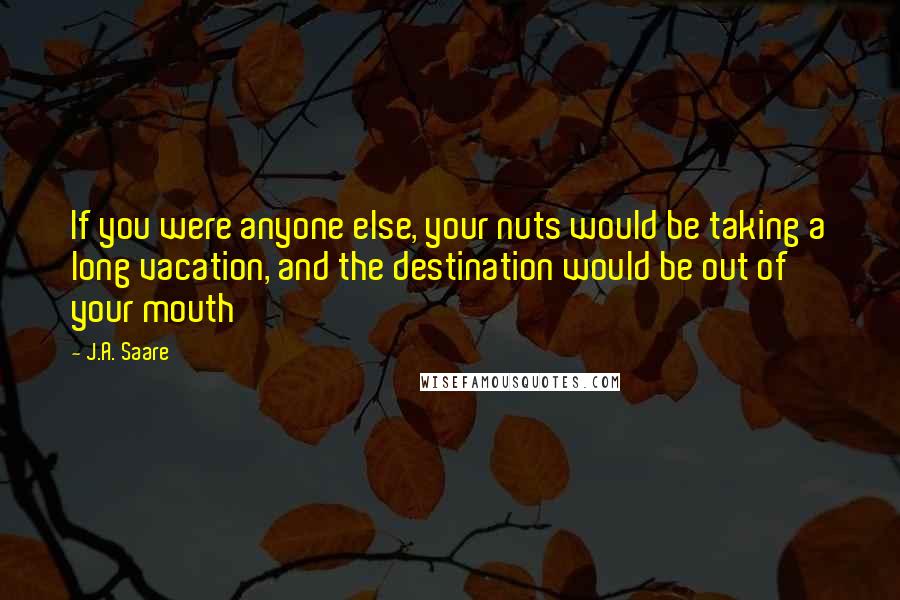 J.A. Saare quotes: If you were anyone else, your nuts would be taking a long vacation, and the destination would be out of your mouth