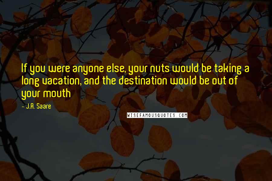 J.A. Saare quotes: If you were anyone else, your nuts would be taking a long vacation, and the destination would be out of your mouth J.A. Saare quotes: If you were anyone else, your nuts would be taking a long vacation, and the destination would be out of your mouth