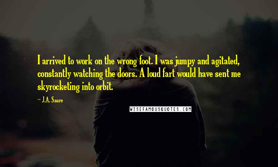 J.A. Saare quotes: I arrived to work on the wrong foot. I was jumpy and agitated, constantly watching the doors. A loud fart would have sent me skyrocketing into orbit. J.A. Saare quotes: I arrived to work on the wrong foot. I was jumpy and agitated, constantly watching the doors. A loud fart would have sent me skyrocketing into orbit.