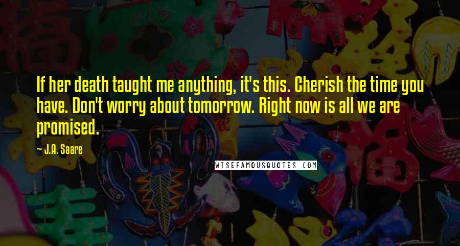 J.A. Saare quotes: If her death taught me anything, it's this. Cherish the time you have. Don't worry about tomorrow. Right now is all we are promised.