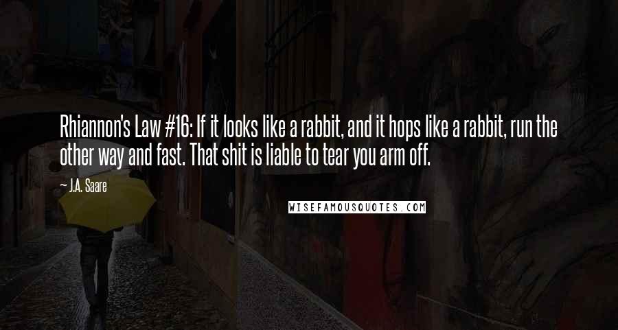 J.A. Saare quotes: Rhiannon's Law #16: If it looks like a rabbit, and it hops like a rabbit, run the other way and fast. That shit is liable to tear you arm off. J.A. Saare quotes: Rhiannon's Law #16: If it looks like a rabbit, and it hops like a rabbit, run the other way and fast. That shit is liable to tear you arm off.