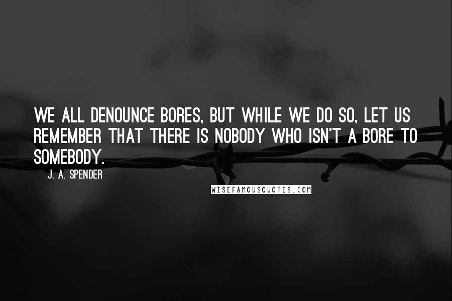 J. A. Spender quotes: We all denounce bores, but while we do so, let us remember that there is nobody who isn't a bore to somebody. J. A. Spender quotes: We all denounce bores, but while we do so, let us remember that there is nobody who isn't a bore to somebody.