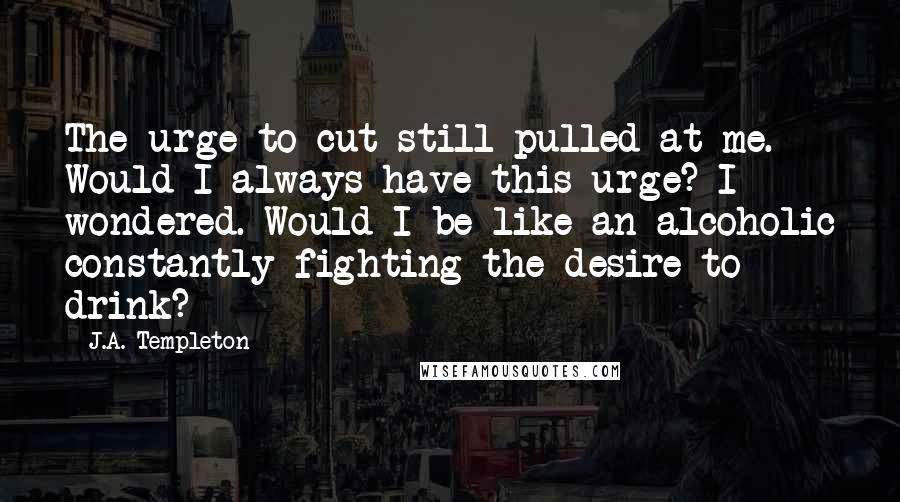 J.A. Templeton quotes: The urge to cut still pulled at me. Would I always have this urge? I wondered. Would I be like an alcoholic constantly fighting the desire to drink?