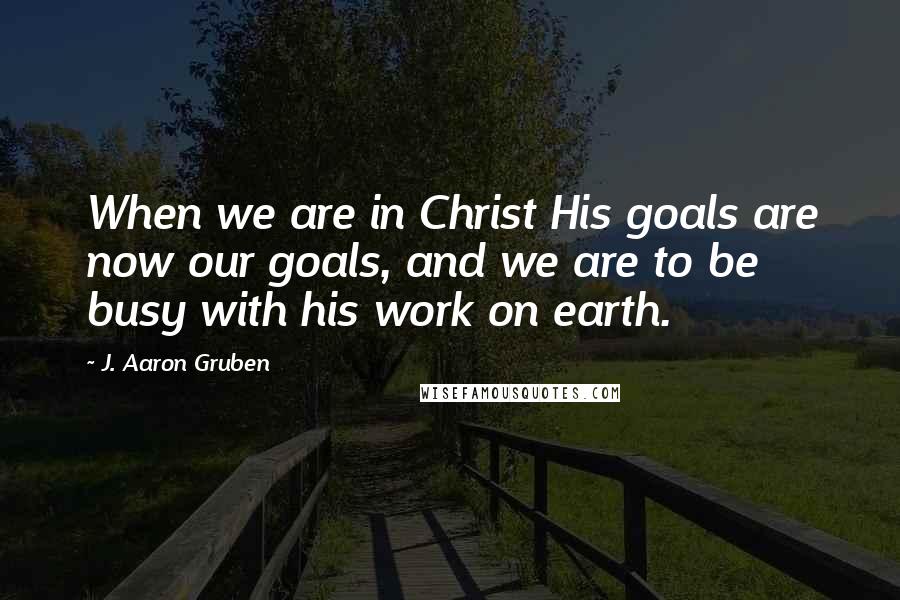 J. Aaron Gruben quotes: When we are in Christ His goals are now our goals, and we are to be busy with his work on earth.