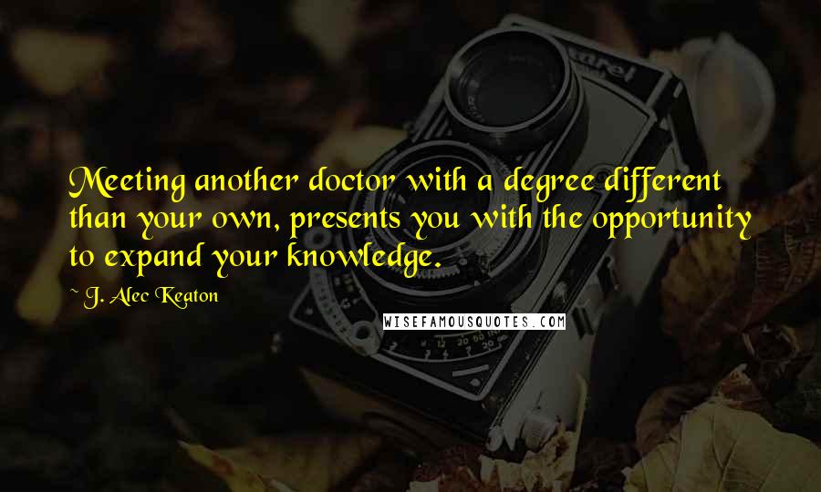 J. Alec Keaton quotes: Meeting another doctor with a degree different than your own, presents you with the opportunity to expand your knowledge.