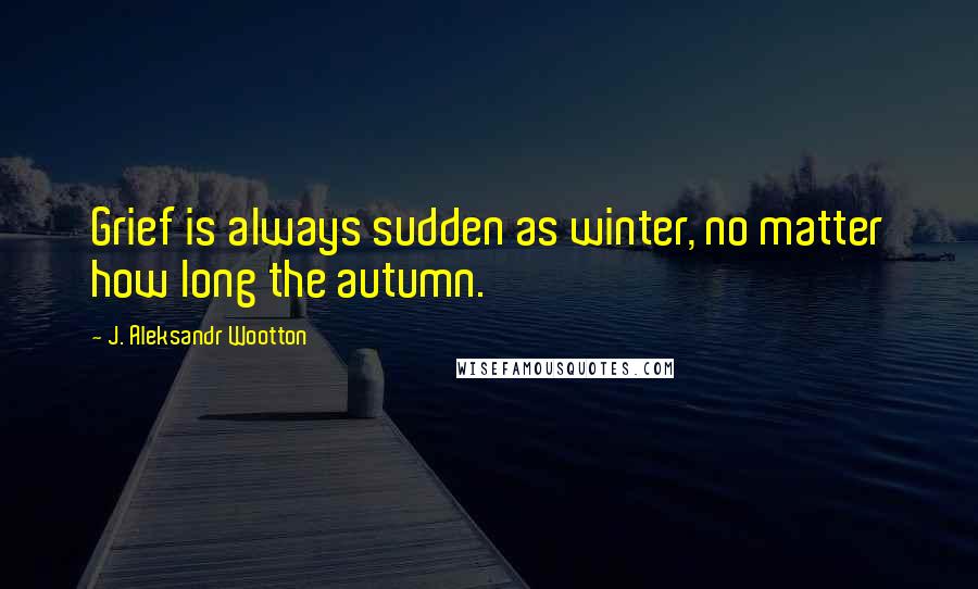 J. Aleksandr Wootton quotes: Grief is always sudden as winter, no matter how long the autumn.