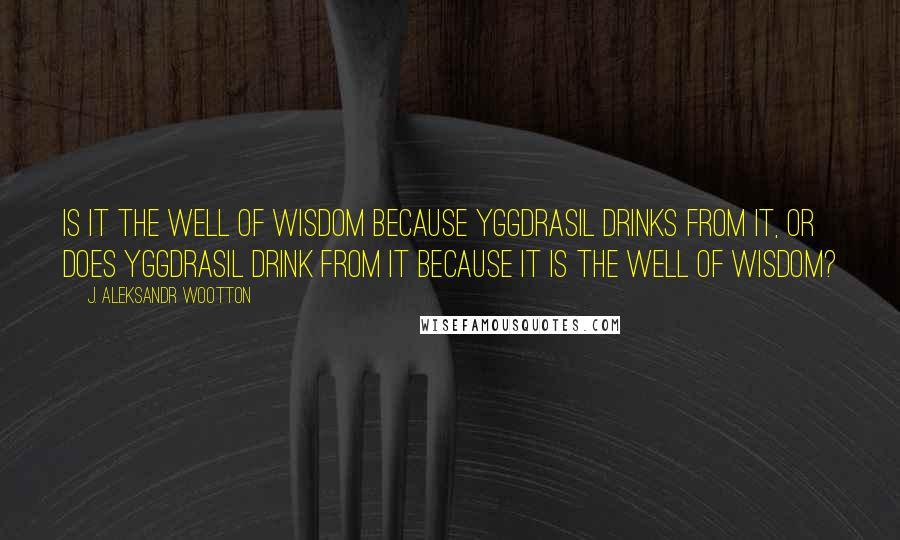 J. Aleksandr Wootton quotes: Is it the Well of Wisdom because Yggdrasil drinks from it, or does Yggdrasil drink from it because it is the Well of Wisdom?