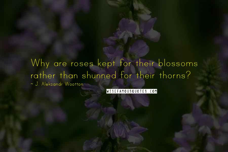 J. Aleksandr Wootton quotes: Why are roses kept for their blossoms rather than shunned for their thorns?