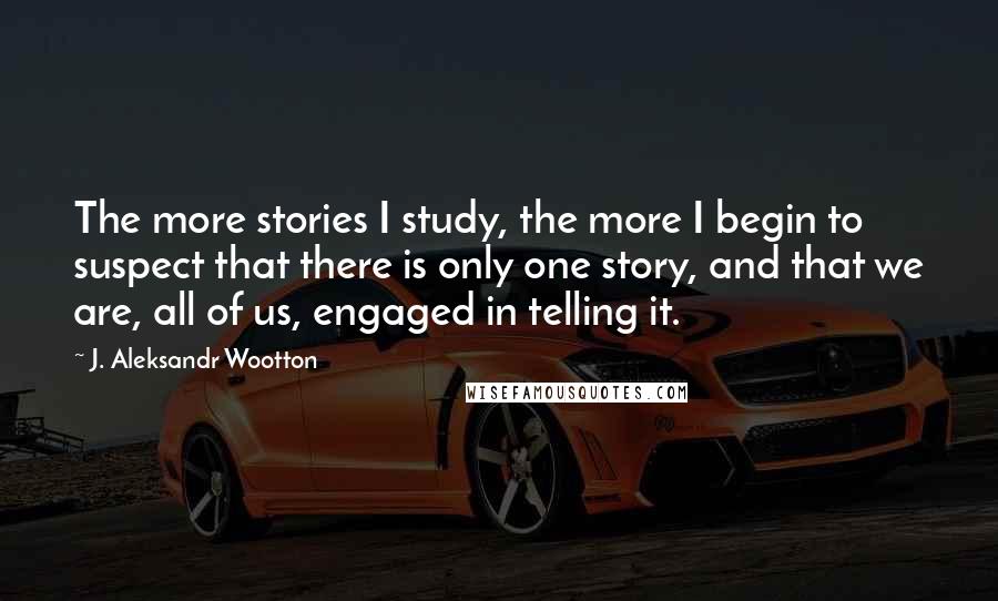 J. Aleksandr Wootton quotes: The more stories I study, the more I begin to suspect that there is only one story, and that we are, all of us, engaged in telling it.