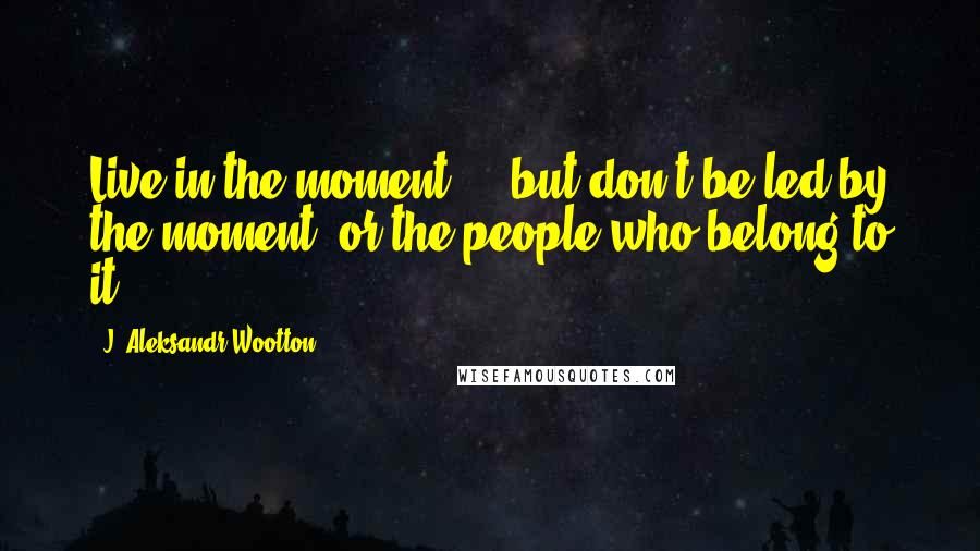 J. Aleksandr Wootton quotes: Live in the moment ... but don't be led by the moment, or the people who belong to it.