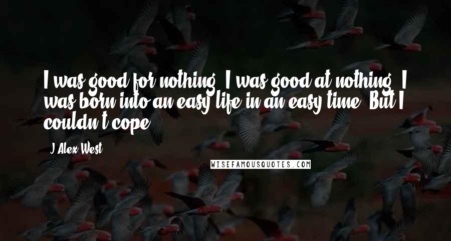 J Alex West quotes: I was good for nothing. I was good at nothing. I was born into an easy life in an easy time. But I couldn't cope...
