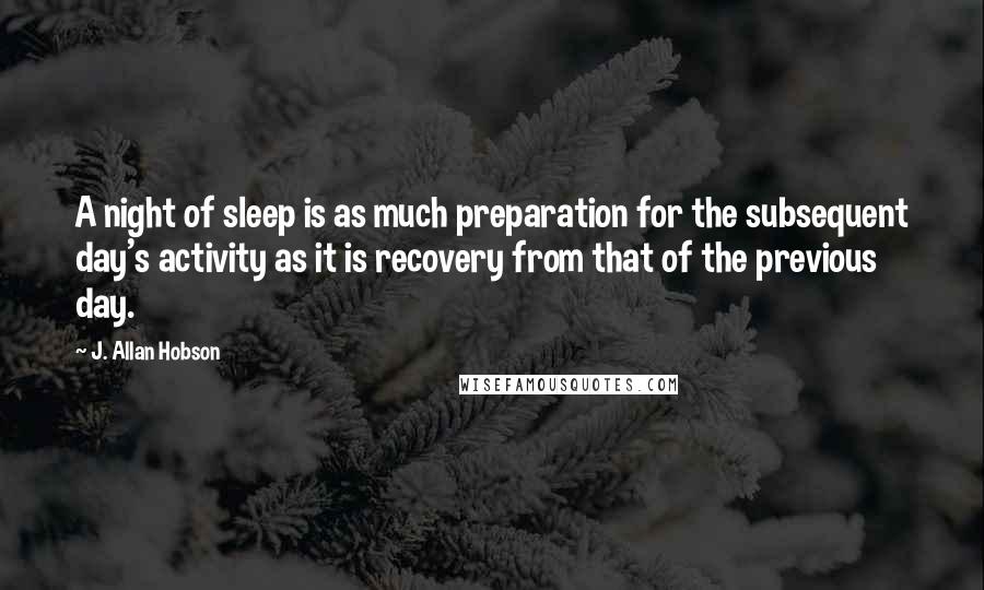 J. Allan Hobson quotes: A night of sleep is as much preparation for the subsequent day's activity as it is recovery from that of the previous day.