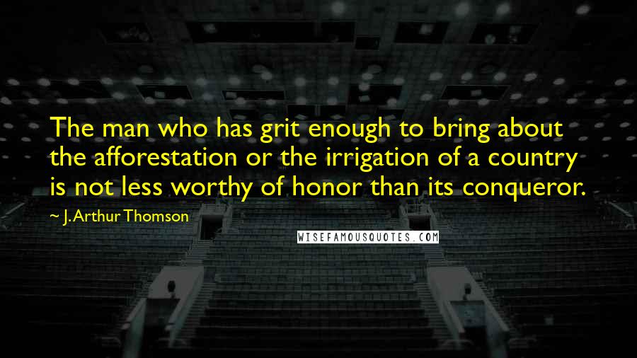 J. Arthur Thomson quotes: The man who has grit enough to bring about the afforestation or the irrigation of a country is not less worthy of honor than its conqueror.