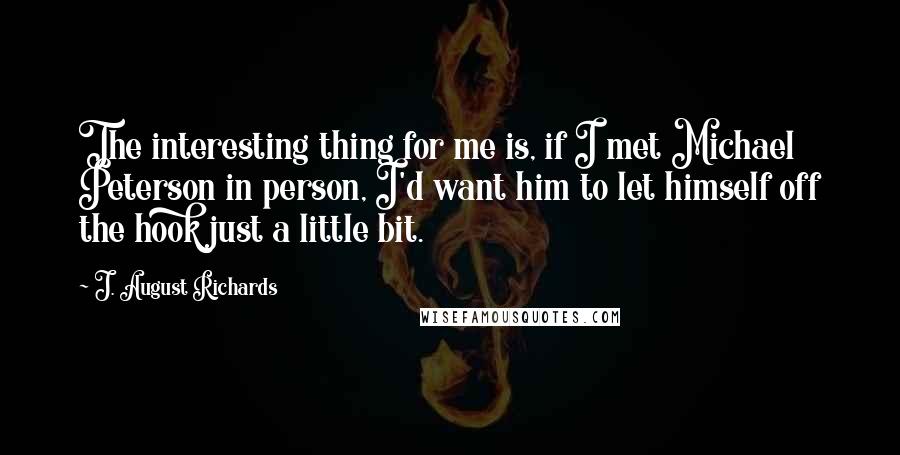 J. August Richards quotes: The interesting thing for me is, if I met Michael Peterson in person, I'd want him to let himself off the hook just a little bit.