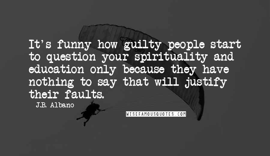 J.B. Albano quotes: It's funny how guilty people start to question your spirituality and education only because they have nothing to say that will justify their faults. J.B. Albano quotes: It's funny how guilty people start to question your spirituality and education only because they have nothing to say that will justify their faults.