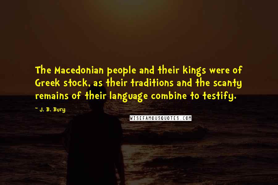 J. B. Bury quotes: The Macedonian people and their kings were of Greek stock, as their traditions and the scanty remains of their language combine to testify. J. B. Bury quotes: The Macedonian people and their kings were of Greek stock, as their traditions and the scanty remains of their language combine to testify.