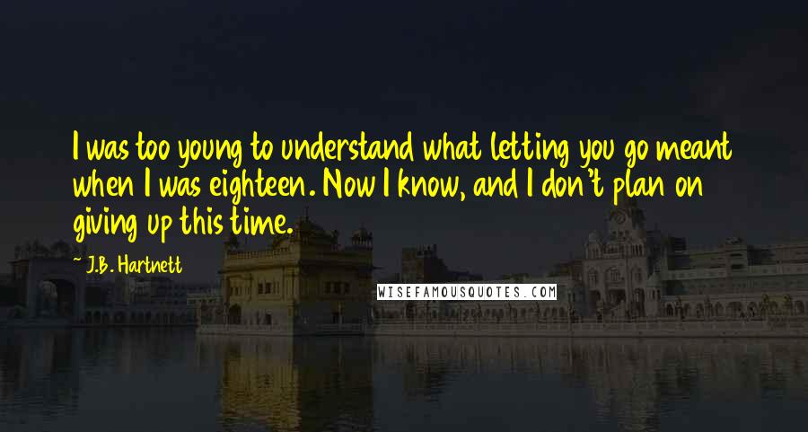 J.B. Hartnett quotes: I was too young to understand what letting you go meant when I was eighteen. Now I know, and I don't plan on giving up this time.