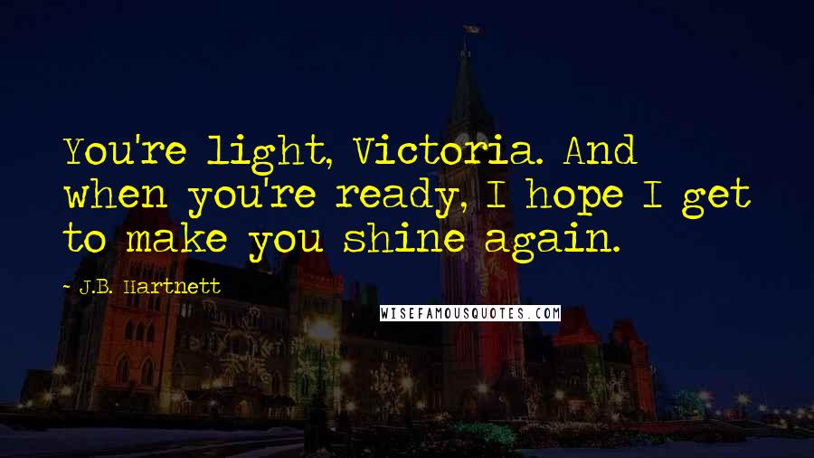 J.B. Hartnett quotes: You're light, Victoria. And when you're ready, I hope I get to make you shine again.