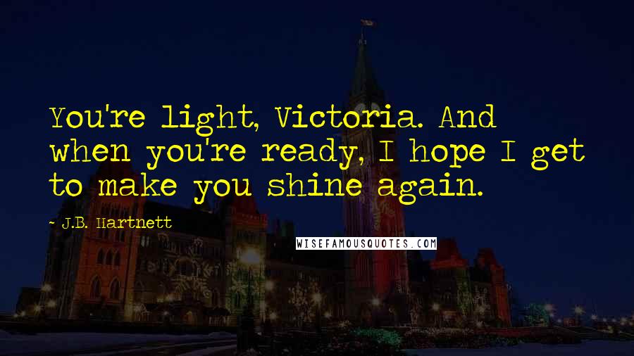 J.B. Hartnett quotes: You're light, Victoria. And when you're ready, I hope I get to make you shine again.