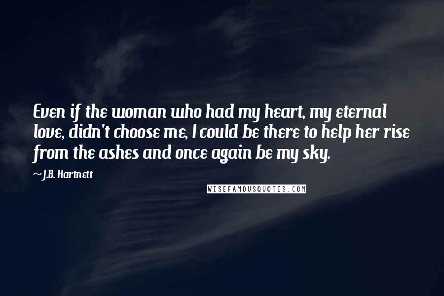 J.B. Hartnett quotes: Even if the woman who had my heart, my eternal love, didn't choose me, I could be there to help her rise from the ashes and once again be my