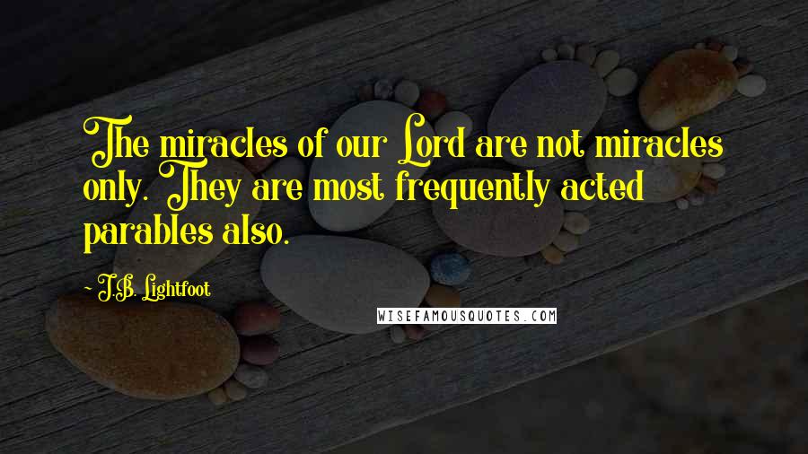 J.B. Lightfoot quotes: The miracles of our Lord are not miracles only. They are most frequently acted parables also.