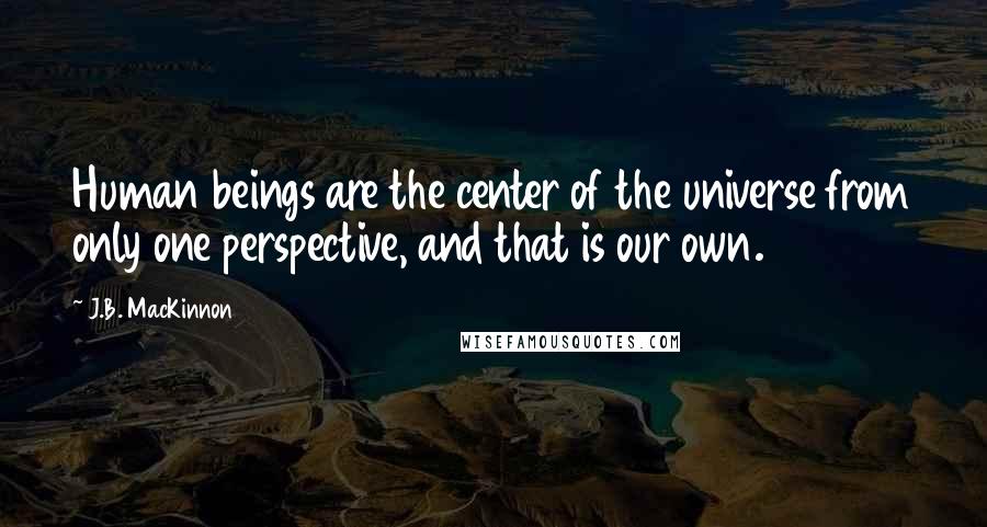 J.B. MacKinnon quotes: Human beings are the center of the universe from only one perspective, and that is our own.