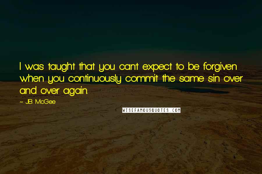 J.B. McGee quotes: I was taught that you can't expect to be forgiven when you continuously commit the same sin over and over again. J.B. McGee quotes: I was taught that you can't expect to be forgiven when you continuously commit the same sin over and over again.
