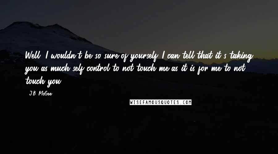 J.B. McGee quotes: Well, I wouldn't be so sure of yourself. I can tell that it's taking you as much self control to not touch me as it is for me to not J.B. McGee quotes: Well, I wouldn't be so sure of yourself. I can tell that it's taking you as much self control to not touch me as it is for me to not