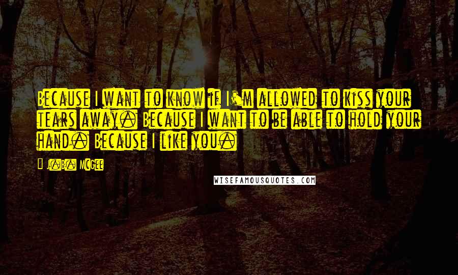 J.B. McGee quotes: Because I want to know if I'm allowed to kiss your tears away. Because I want to be able to hold your hand. Because I like you. J.B. McGee quotes: Because I want to know if I'm allowed to kiss your tears away. Because I want to be able to hold your hand. Because I like you.